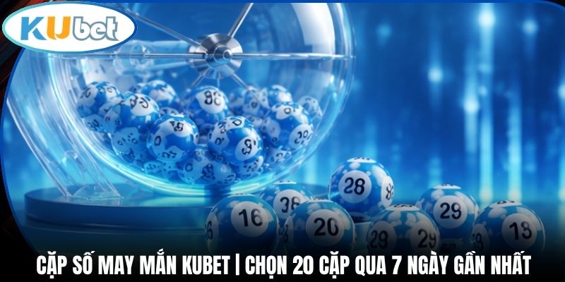 Cặp Số May Mắn Kubet | Chọn 20 Cặp Qua 7 Ngày Gần Nhất